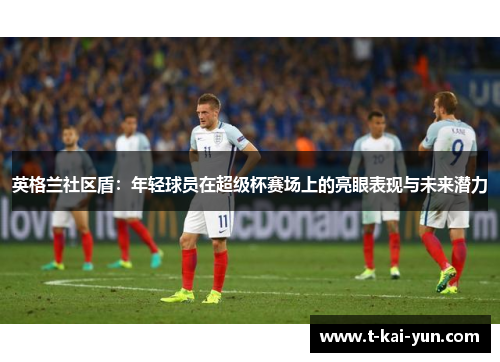 英格兰社区盾:年轻球员在超级杯赛场上的亮眼表现与未来潜力 英格兰社区盾:年轻球员在超级杯赛场上的亮眼表现与未来潜力