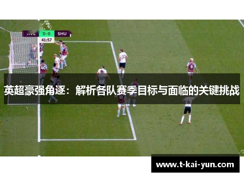 英超豪强角逐:解析各队赛季目标与面临的关键挑战 英超豪强角逐:解析各队赛季目标与面临的关键挑战