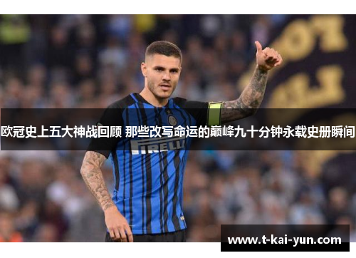 欧冠史上五大神战回顾 那些改写命运的巅峰九十分钟永载史册瞬间