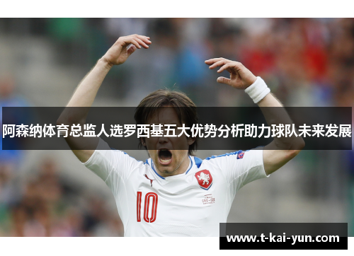 阿森纳体育总监人选罗西基五大优势分析助力球队未来发展
