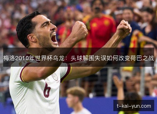 梅洛2010年世界杯乌龙:头球解围失误如何改变荷巴之战 梅洛2010年世界杯乌龙:头球解围失误如何改变荷巴之战